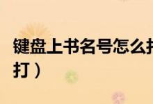 键盘上书名号怎么打上去（键盘上书名号怎么打）