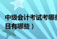 中级会计考试考哪些科目（中级会计师考试科目有哪些）