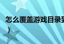 怎么覆盖游戏目录到文档（怎么覆盖游戏目录）