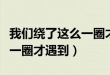 我们绕了这么一圈才遇到天空（我们绕了这么一圈才遇到）