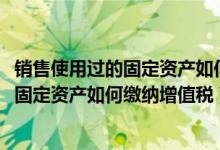 销售使用过的固定资产如何缴纳增值税2021（销售使用过的固定资产如何缴纳增值税）