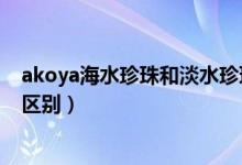 akoya海水珍珠和淡水珍珠的区别（海水珍珠和淡水珍珠的区别）