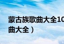 蒙古族歌曲大全100首2018（经典蒙古族歌曲大全）