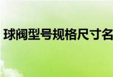 球阀型号规格尺寸名称（球阀型号规格尺寸）