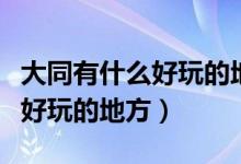 大同有什么好玩的地方或者景点（大同有什么好玩的地方）