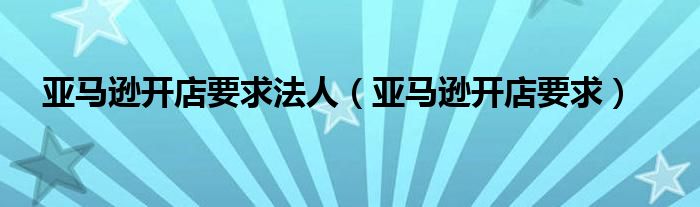 亚马逊开店要求法人（亚马逊开店要求）