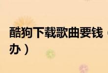 酷狗下载歌曲要钱(酷狗下载歌曲要收费怎么办)
