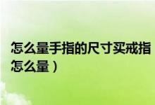怎么量手指的尺寸买戒指（怎么量手指戒指尺寸 戒指的尺寸怎么量）