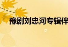 豫剧刘忠河专辑伴奏(豫剧刘忠河专辑)