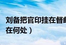 刘备把官印挂在督邮的脖子上（刘备将印绶放在何处）