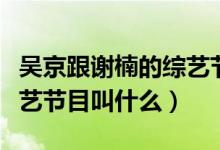吴京跟谢楠的综艺节目（吴京和谢楠参加的综艺节目叫什么）