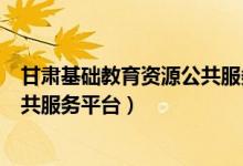 甘肃基础教育资源公共服务平台app（甘肃基础教育资源公共服务平台）