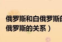 俄罗斯和白俄罗斯的关系怎么样（俄罗斯和白俄罗斯的关系）