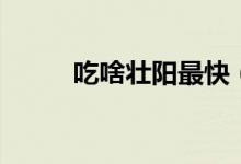 吃啥壮阳最快（吃什么壮阳最快）