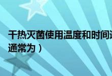干热灭菌使用温度和时间通常为:（干热灭菌使用温度和时间通常为）