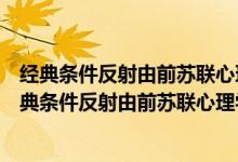 经典条件反射由前苏联心理学家巴普洛夫发现的对不对（经典条件反射由前苏联心理学家）