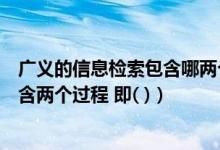 广义的信息检索包含哪两个方面的含义（广义的信息检索包含两个过程 即( )）