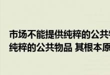 市场不能提供纯粹的公共物品的原因（市场之所以不能提供纯粹的公共物品 其根本原因在于( )）