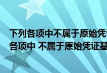 下列各项中不属于原始凭证基本内容的是凭证的名称（下列各项中 不属于原始凭证基本内容的是( )）