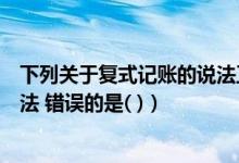 下列关于复式记账的说法正确的是（下列关于复式记账的说法 错误的是( )）