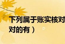 下列属于账实核对的有( )(下列属于账实核对的有)