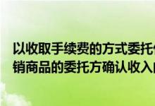 以收取手续费的方式委托代销（采用收取手续费方式委托代销商品的委托方确认收入的时点是）