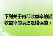 下列关于内部收益率的描述不正确的是（下列哪项关于内部收益率的表述是错误的）