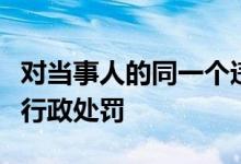 对当事人的同一个违法行为不得给予两次以上行政处罚