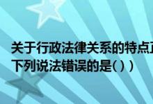 关于行政法律关系的特点正确的是（关于行政法律关系主体 下列说法错误的是( )）