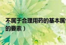 不属于合理用药的基本属性的是（下列哪项不属于合理用药的要素）