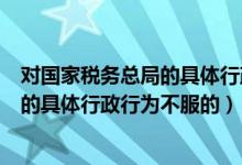 对国家税务总局的具体行政行为不服的向（对国家税务总局的具体行政行为不服的）