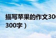 描写苹果的作文300字（我爱故乡的苹果作文300字）