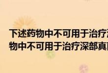 下述药物中不可用于治疗深部真菌感染的是什么药（下述药物中不可用于治疗深部真菌感染的是）