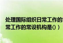处理国际组织日常工作的常设机构是哪个（处理国际组织日常工作的常设机构是()）