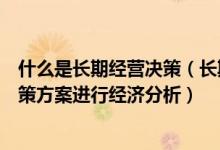 什么是长期经营决策（长期经营决策是对企业的生产经营决策方案进行经济分析）