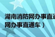 湖南消防网办事直通车怎么打不开（湖南消防网办事直通车）