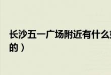 长沙五一广场附近有什么好玩的（长沙五一广场有什么好玩的）