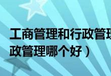 工商管理和行政管理哪个好考（工商管理和行政管理哪个好）
