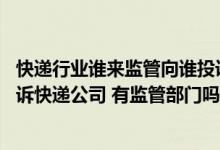 快递行业谁来监管向谁投诉（快递行业有行业协会吗 我想投诉快递公司 有监管部门吗 求知道）