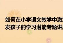 如何在小学语文教学中激发孩子的想象力和创造力（如何激发孩子的学习潜能专题讲座）