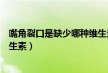 嘴角裂口是缺少哪种维生素（嘴角裂口是什么原因缺什么维生素）
