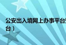 公安出入境网上办事平台预约申请（公安出入境网上办事平台）