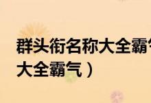 群头衔名称大全霸气 男生 专属（群头衔名称大全霸气）