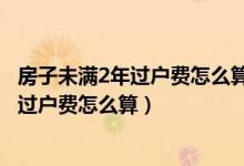 房子未满2年过户费怎么算具体税费细则整理（房子未满2年过户费怎么算）