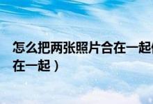 怎么把两张照片合在一起做成一张照片（怎么把两张照片合在一起）