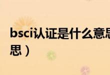 bsci认证是什么意思视频（bsci认证是什么意思）