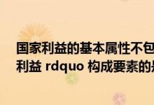 国家利益的基本属性不包括什么性（下列属于 ldquo 国家利益 rdquo 构成要素的是）
