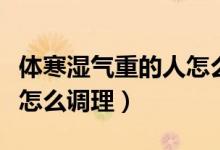 体寒湿气重的人怎么调理好（体寒湿气重的人怎么调理）
