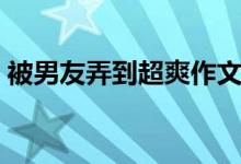 被男友弄到超爽作文（被男友弄到超爽故事）