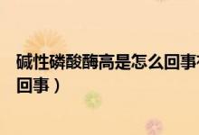碱性磷酸酶高是怎么回事有什么危害（碱性磷酸酶高是怎么回事）
